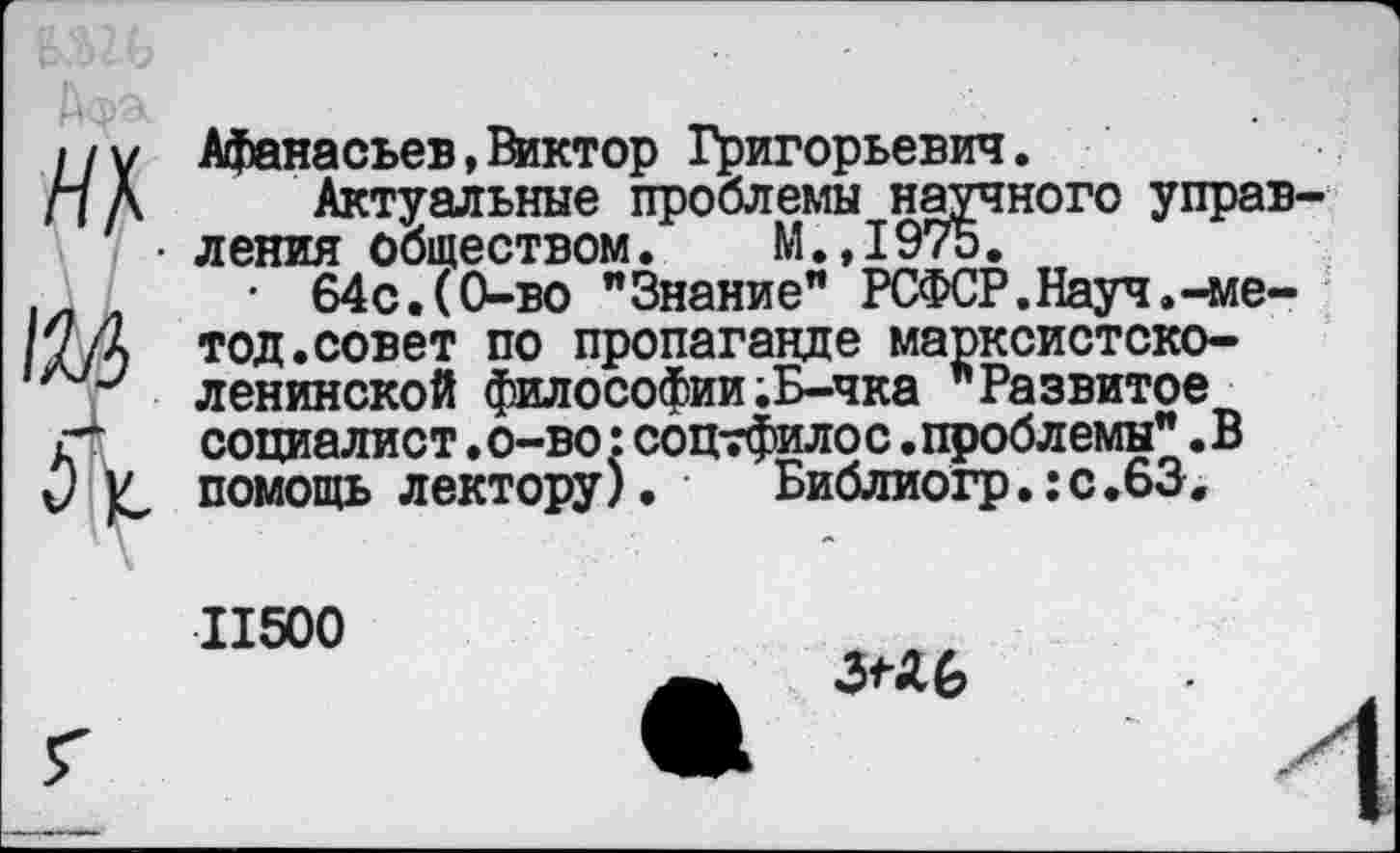 ﻿/ /у Афанасьев,Виктор Григорьевич.
Л А Актуальные проблемы научного управ • ления обществом. М.,1975.
• 64с.(0-во "Знание” РСФСР.Науч.-ме-7/д тод.совет по пропаганде марксистско-ленинской философии;Б-чка "Развитое г“	социалист•о-во:соцтфилос•проблемы"•В
О V помощь лектору). Библиогр.:с.63.
11500
